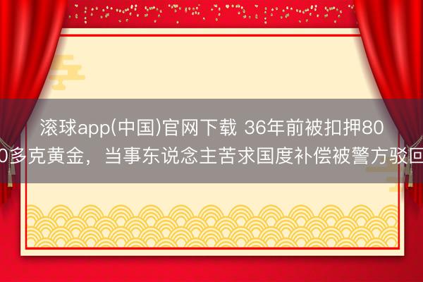 滚球app(中国)官网下载 36年前被扣押800多克黄金,当事东说念主苦求国度补偿被警方驳回