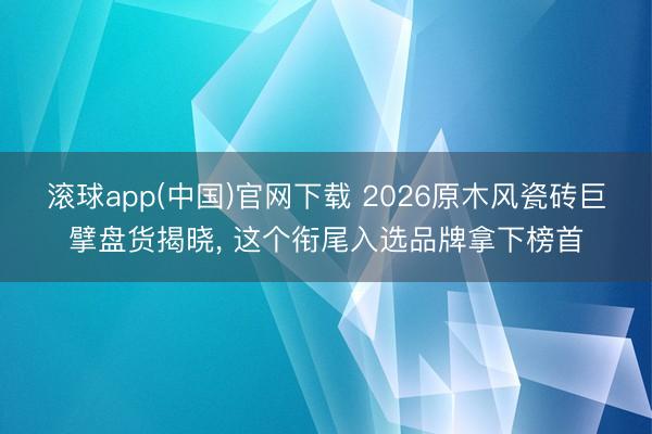 滚球app(中国)官网下载 2026原木风瓷砖巨擘盘货揭晓， 这个衔尾入选品牌拿下榜首