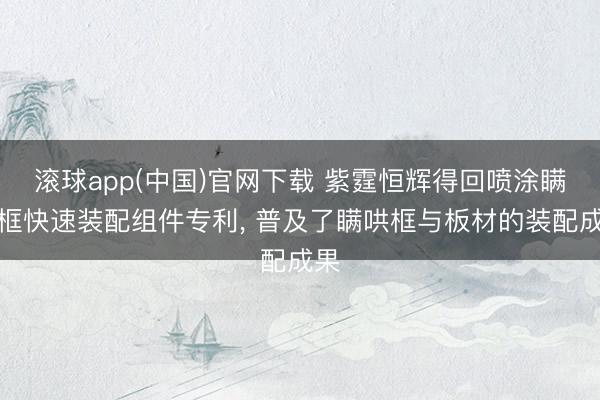滚球app(中国)官网下载 紫霆恒辉得回喷涂瞒哄框快速装配组件专利， 普及了瞒哄框与板材的装配成果