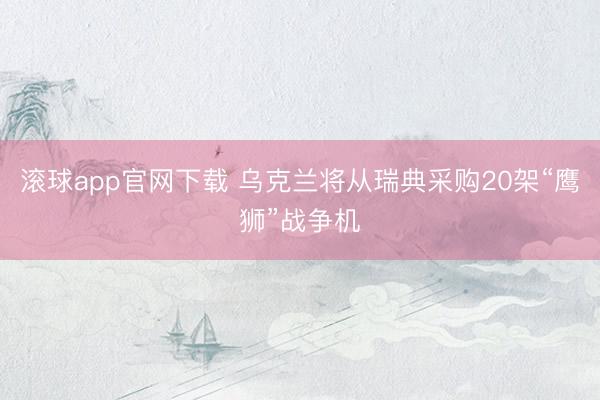 滚球app官网下载 乌克兰将从瑞典采购20架“鹰狮”战争机