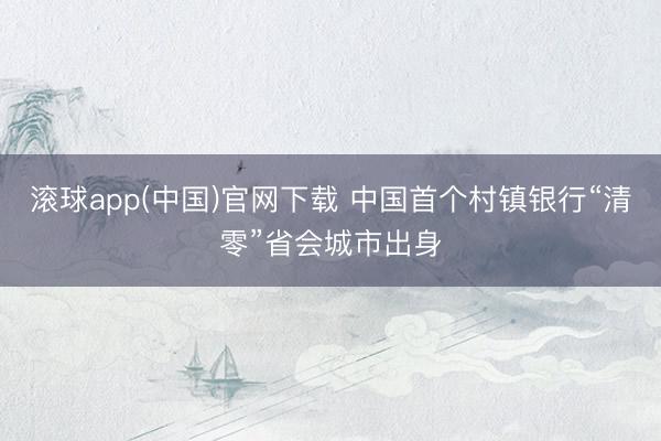 滚球app(中国)官网下载 中国首个村镇银行“清零”省会城市出身