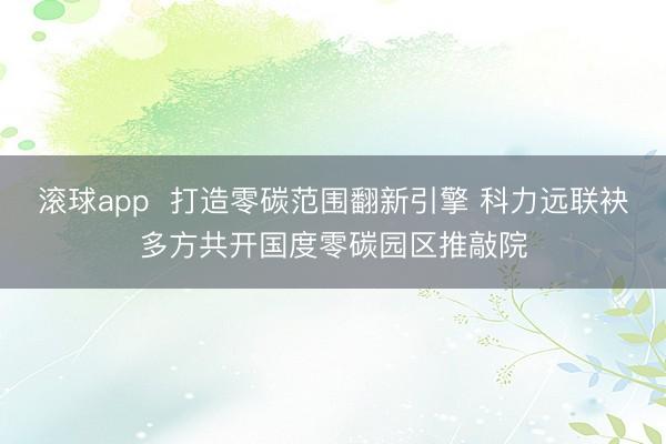 滚球app  打造零碳范围翻新引擎 科力远联袂多方共开国度零碳园区推敲院