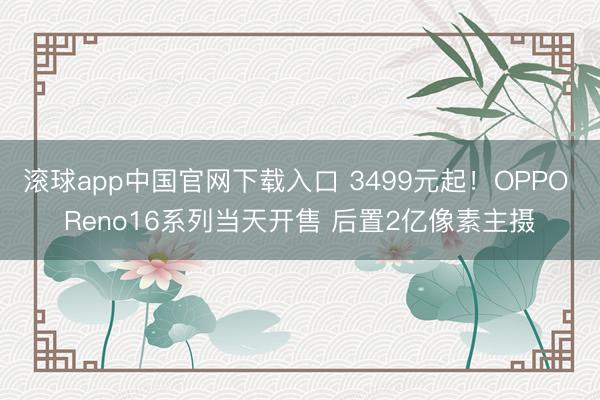 滚球app中国官网下载入口 3499元起！OPPO Reno16系列当天开售 后置2亿像素主摄
