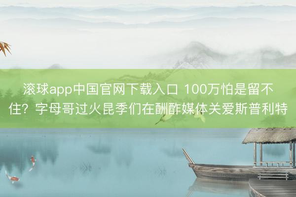 滚球app中国官网下载入口 100万怕是留不住？字母哥过火昆季们在酬酢媒体关爱斯普利特