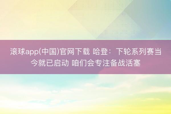 滚球app(中国)官网下载 哈登：下轮系列赛当今就已启动 咱们会专注备战活塞