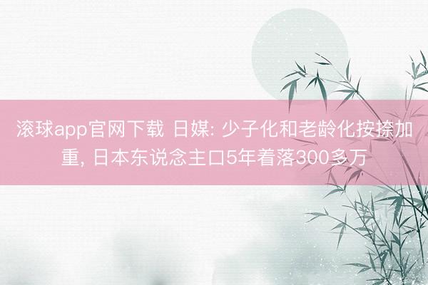 滚球app官网下载 日媒: 少子化和老龄化按捺加重， 日本东说念主口5年着落300多万