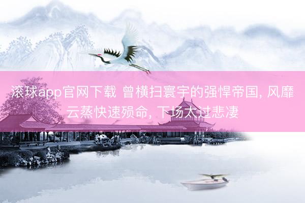 滚球app官网下载 曾横扫寰宇的强悍帝国， 风靡云蒸快速殒命， 下场太过悲凄