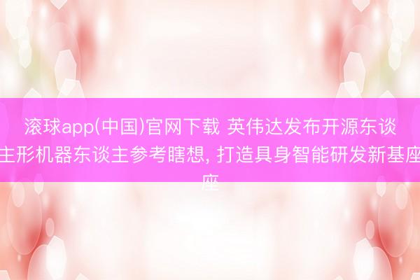 滚球app(中国)官网下载 英伟达发布开源东谈主形机器东谈主参考瞎想， 打造具身智能研发新基座