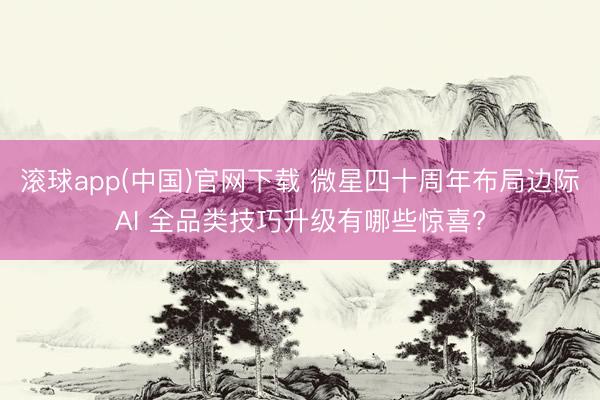 滚球app(中国)官网下载 微星四十周年布局边际AI 全品类技巧升级有哪些惊喜?