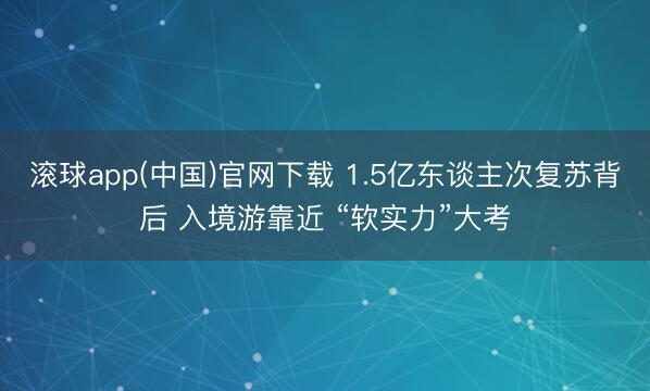 滚球app(中国)官网下载 1.5亿东谈主次复苏背后 入境游靠近 “软实力”大考