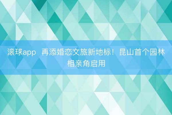 滚球app  再添婚恋文旅新地标！昆山首个园林相亲角启用