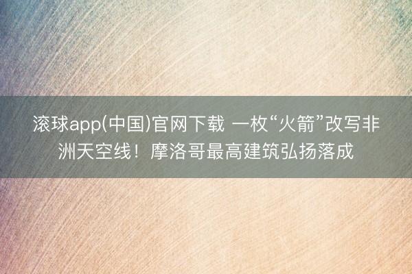 滚球app(中国)官网下载 一枚“火箭”改写非洲天空线！摩洛哥最高建筑弘扬落成