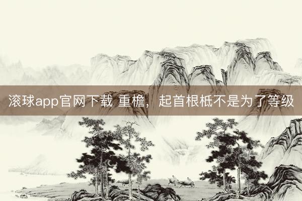 滚球app官网下载 重檐，起首根柢不是为了等级