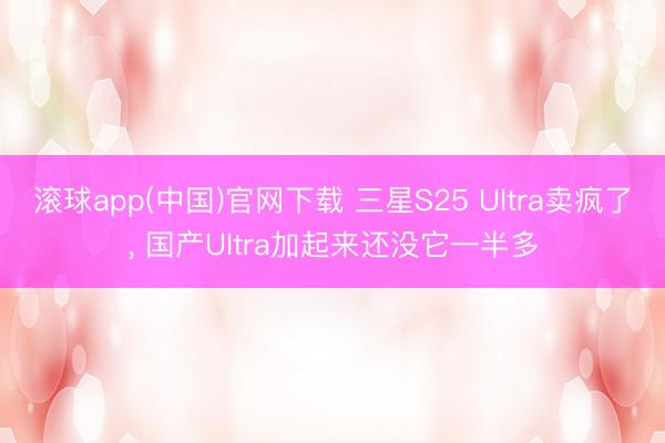 滚球app(中国)官网下载 三星S25 Ultra卖疯了, 国产Ultra加起来还没它一半多