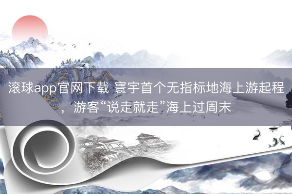 滚球app官网下载 寰宇首个无指标地海上游起程，游客“说走就
