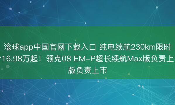 滚球app中国官网下载入口 纯电续航230km限时价16.98万起!领克08 EM-P超长续航Max版负责上市
