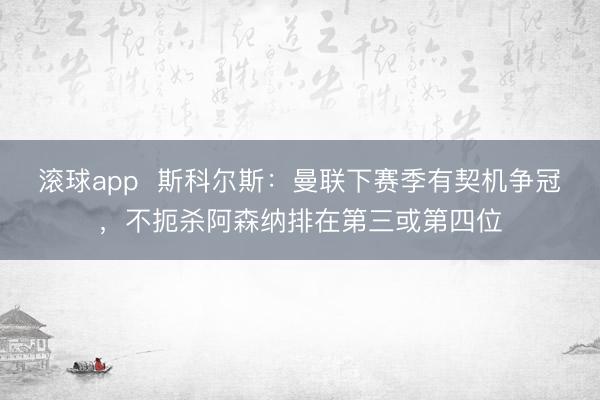 滚球app  斯科尔斯：曼联下赛季有契机争冠，不扼杀阿森纳排在第三或第四位