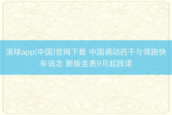 滚球app(中国)官网下载 中国调动药干与领跑快车说念 新版圭表9月起践诺
