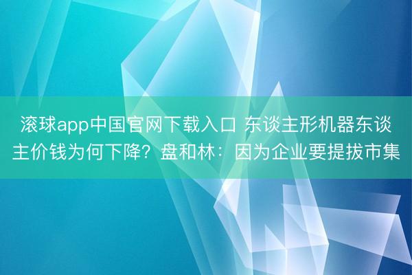 滚球app中国官网下载入口 东谈主形机器东谈主价钱为何下降？盘和林：因为企业要提拔市集
