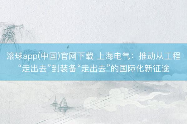 滚球app(中国)官网下载 上海电气：推动从工程“走出去”到装备“走出去”的国际化新征途