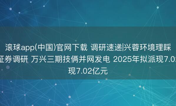 滚球app(中国)官网下载 调研速递|兴蓉环境理睬星河证券调研 万兴三期技俩并网发电 2025年拟派现7.02亿元
