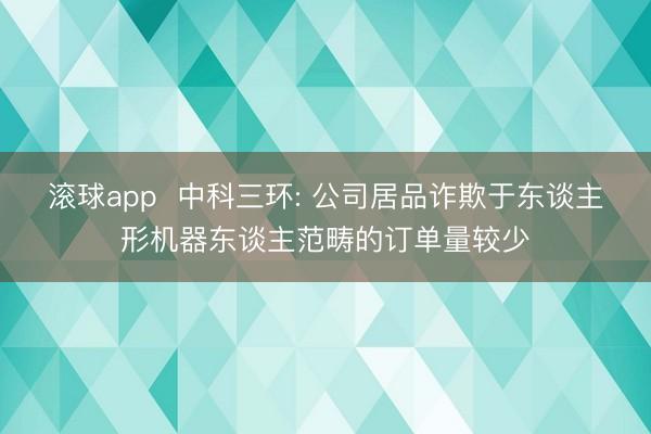 滚球app 中科三环: 公司居品诈欺于东谈主形机器东谈主范畴的订单量较少