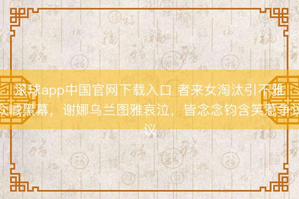 滚球app中国官网下载入口 者来女淘汰引不雅众喊黑幕，谢娜乌兰图雅哀泣，皆念念钧含笑惹争议