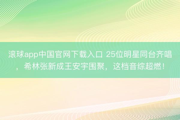 滚球app中国官网下载入口 25位明星同台齐唱，希林张新成王安宇围聚，这档音综超燃！