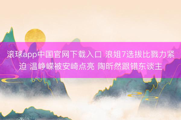滚球app中国官网下载入口 浪姐7选拔比戮力紧迫 温峥嵘被安崎点亮 陶昕然跟错东谈主