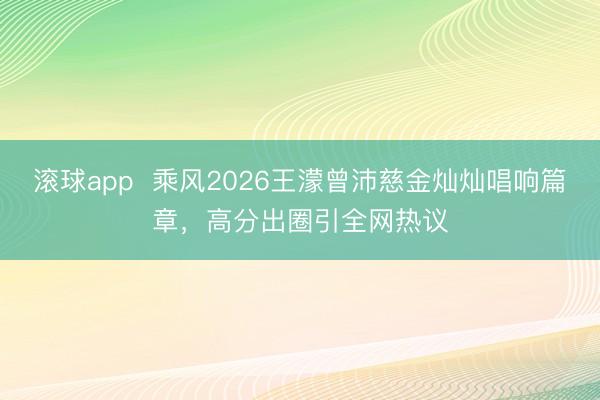 滚球app  乘风2026王濛曾沛慈金灿灿唱响篇章，高分出圈