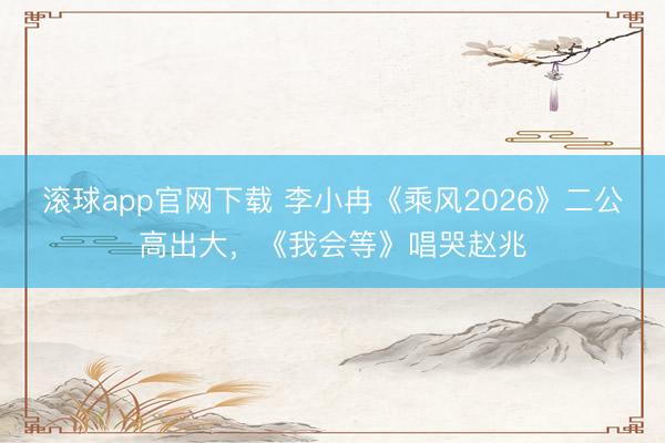 滚球app官网下载 李小冉《乘风2026》二公高出大，《我会