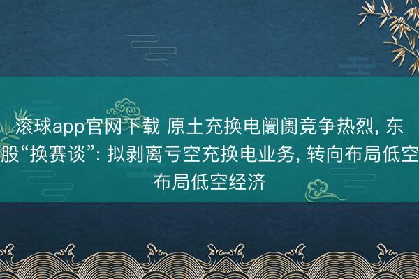 滚球app官网下载 原土充换电阛阓竞争热烈， 东莞控股“换赛谈”: 拟剥离亏空充换电业务， 转向布局低空经济