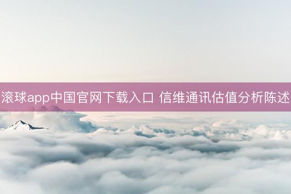 滚球app中国官网下载入口 信维通讯估值分析陈述