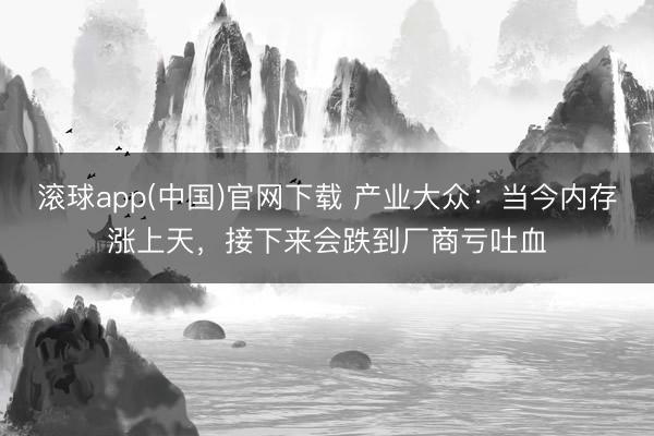 滚球app(中国)官网下载 产业大众：当今内存涨上天，接下来会跌到厂商亏吐血