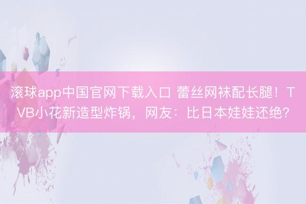 滚球app中国官网下载入口 蕾丝网袜配长腿！TVB小花新造型炸锅，网友：比日本娃娃还绝？