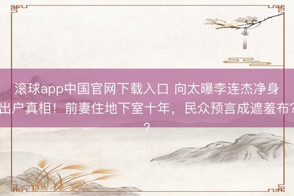 滚球app中国官网下载入口 向太曝李连杰净身出户真相！前妻住地下室十年，民众预言成遮羞布？