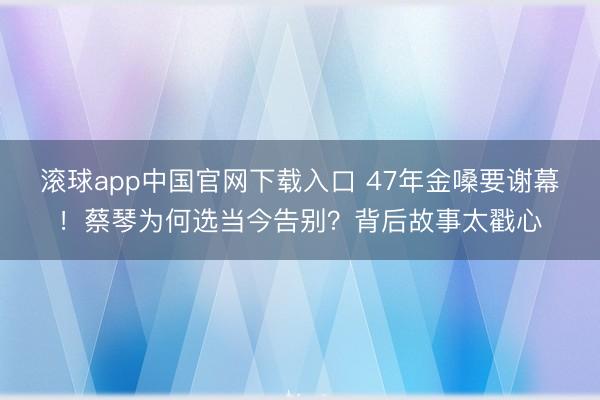滚球app中国官网下载入口 47年金嗓要谢幕！蔡琴为何选当今告别？背后故事太戳心