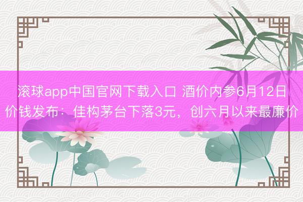 滚球app中国官网下载入口 酒价内参6月12日价钱发布：佳构茅台下落3元，创六月以来最廉价