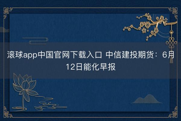滚球app中国官网下载入口 中信建投期货：6月12日能化早报