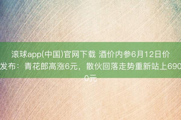 滚球app(中国)官网下载 酒价内参6月12日价钱发布：青花郎高涨6元，散伙回落走势重新站上690元