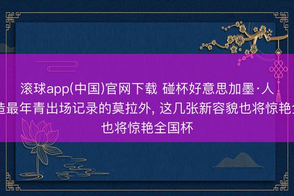 滚球app(中国)官网下载 碰杯好意思加墨·人物|创造最年青出场记录的莫拉外， 这几张新容貌也将惊艳全国杯