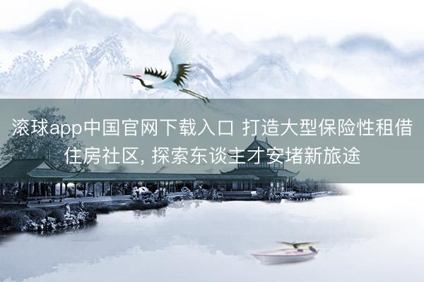 滚球app中国官网下载入口 打造大型保险性租借住房社区， 探索东谈主才安堵新旅途