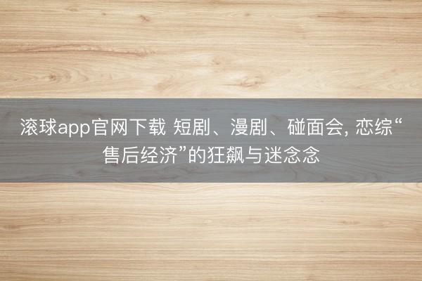 滚球app官网下载 短剧、漫剧、碰面会, 恋综“售后经济”的狂飙与迷念念