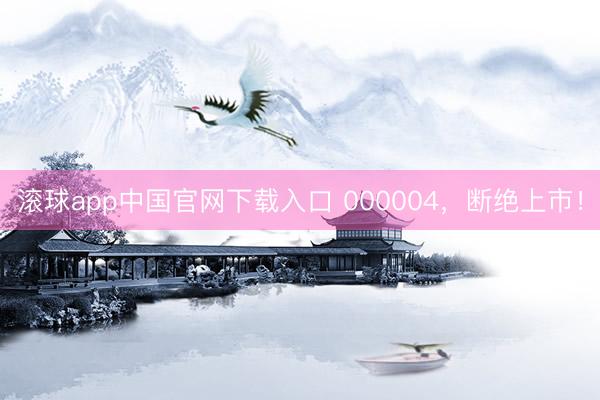 滚球app中国官网下载入口 000004，断绝上市！