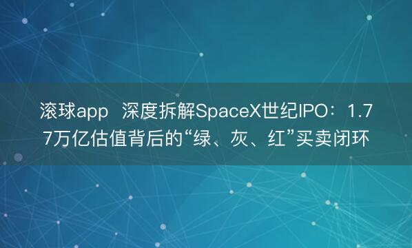 滚球app  深度拆解SpaceX世纪IPO：1.77万亿估值背后的“绿、灰、红”买卖闭环