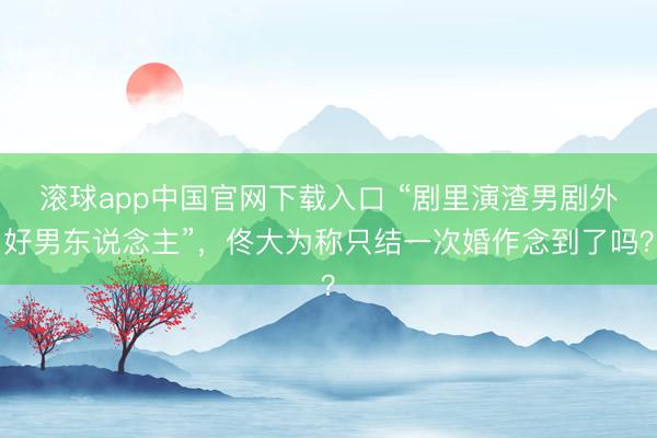 滚球app中国官网下载入口 “剧里演渣男剧外好男东说念主”，佟大为称只结一次婚作念到了吗？