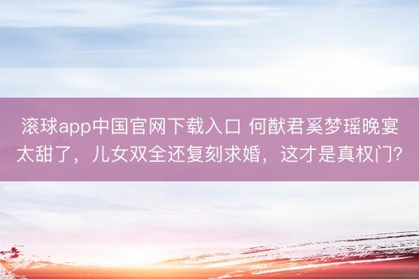 滚球app中国官网下载入口 何猷君奚梦瑶晚宴太甜了，儿女双全还复刻求婚，这才是真权门？