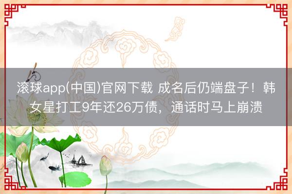 滚球app(中国)官网下载 成名后仍端盘子！韩女星打工9年还26万债，通话时马上崩溃