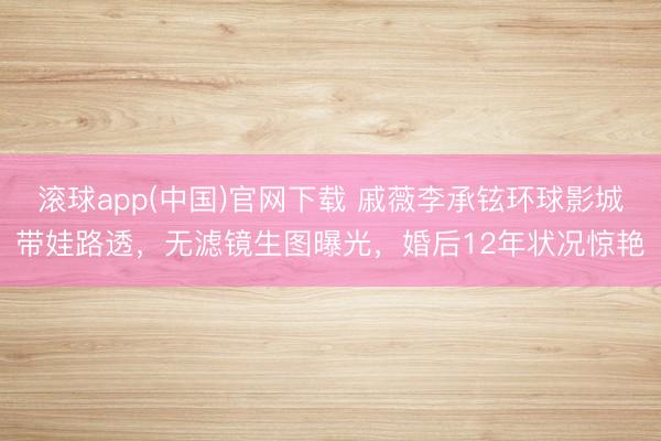 滚球app(中国)官网下载 戚薇李承铉环球影城带娃路透，无滤镜生图曝光，婚后12年状况惊艳