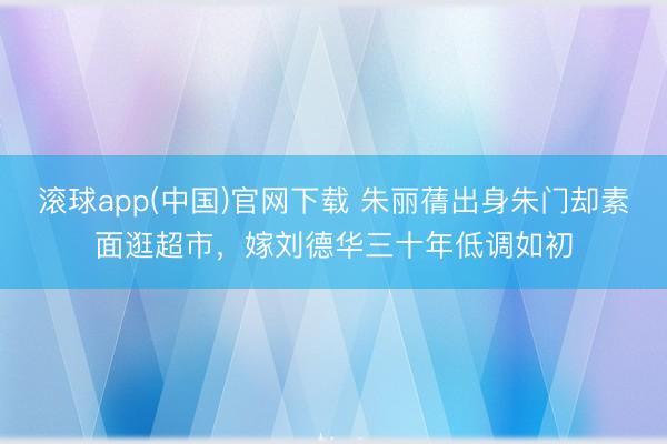 滚球app(中国)官网下载 朱丽蒨出身朱门却素面逛超市，嫁刘德华三十年低调如初